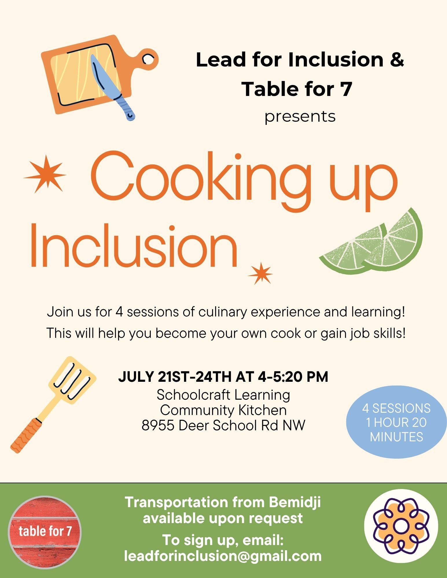 Flyer for “Cooking up Inclusion,” a program presented by Lead for Inclusion and Table for 7. At the top, there is an illustration of a cutting board with a knife. Large orange text in the center reads “Cooking up Inclusion,” with decorative orange stars and lime slices around it. Below, it says: "Join us for 4 sessions of culinary experience and learning! This will help you become your own cook or gain job skills!" Event Details: Dates: July 21st–24th Time: 4:00–5:20 PM Location: Schoolcraft Learning Community Kitchen, 8955 Deer School Rd NW Format: 4 sessions, each 1 hour and 20 minutes A spatula graphic appears next to the details. A green section at the bottom features a red circular Table for 7 logo. It states: "Transportation from Bemidji available upon request. To sign up, email: leaddinclusion@gmail.com." Lead for Inclusion's logo is next to the contact information. The background is a soft cream color with playful kitchen-themed illustrations.