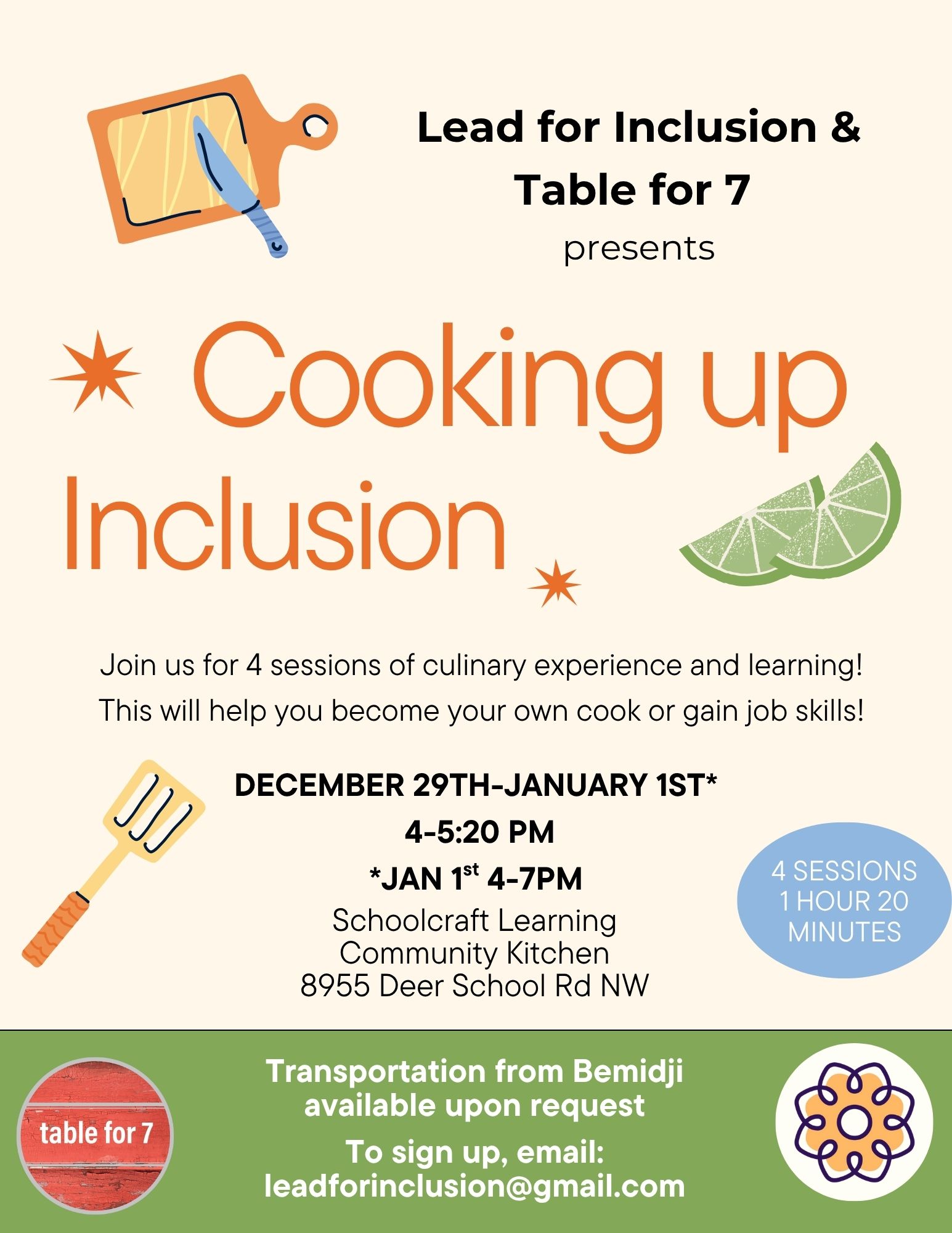 Flyer for “Cooking up Inclusion,” a program presented by Lead for Inclusion and Table for 7. At the top, there is an illustration of a cutting board with a knife. Large orange text in the center reads “Cooking up Inclusion,” with decorative orange stars and lime slices around it. Below, it says: "Join us for 4 sessions of culinary experience and learning! This will help you become your own cook or gain job skills!" Event Details: Dates: December 29th-January 1st Time: 4:00–5:20 PM, 4-7pm on the 1st Location: Schoolcraft Learning Community Kitchen, 8955 Deer School Rd NW Format: 4 sessions, each 1 hour and 20 minutes A spatula graphic appears next to the details. A green section at the bottom features a red circular Table for 7 logo. It states: "Transportation from Bemidji available upon request. To sign up, email: leaddinclusion@gmail.com." Lead for Inclusion's logo is next to the contact information. The background is a soft cream color with playful kitchen-themed illustrations.
